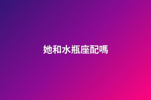 她和水瓶座配嗎-第1張-星座運勢-玄機派