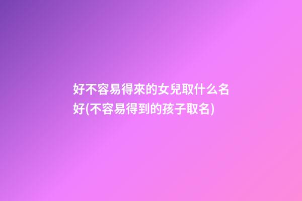 好不容易得來的女兒取什么名好(不容易得到的孩子取名)