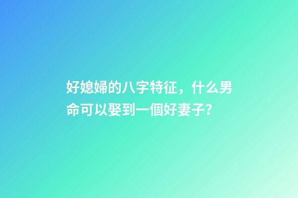 好媳婦的八字特征，什么男命可以娶到一個好妻子？
