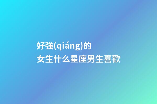 好強(qiáng)的女生什么星座男生喜歡-第1張-星座運(yùn)勢(shì)-玄機(jī)派