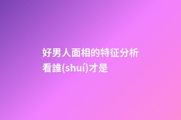 好男人面相的特征分析看誰(shuí)才是