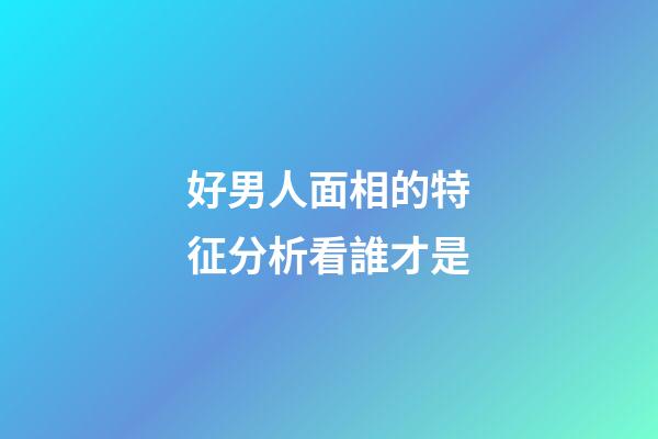 好男人面相的特征分析看誰才是