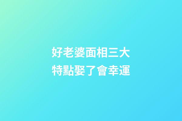 好老婆面相三大特點娶了會幸運