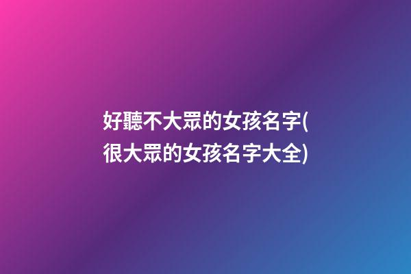 好聽不大眾的女孩名字(很大眾的女孩名字大全)