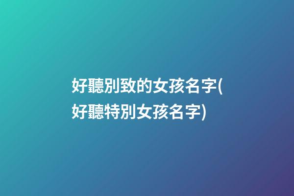 好聽別致的女孩名字(好聽特別女孩名字)
