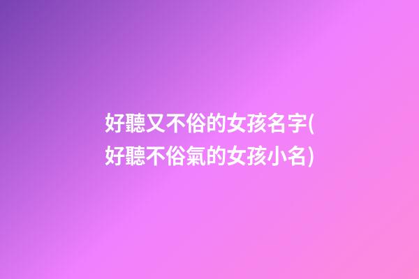 好聽又不俗的女孩名字(好聽不俗氣的女孩小名)