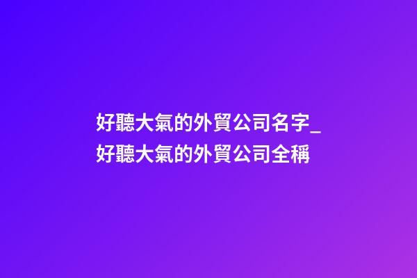 好聽大氣的外貿公司名字_好聽大氣的外貿公司全稱-第1張-公司起名-玄機派