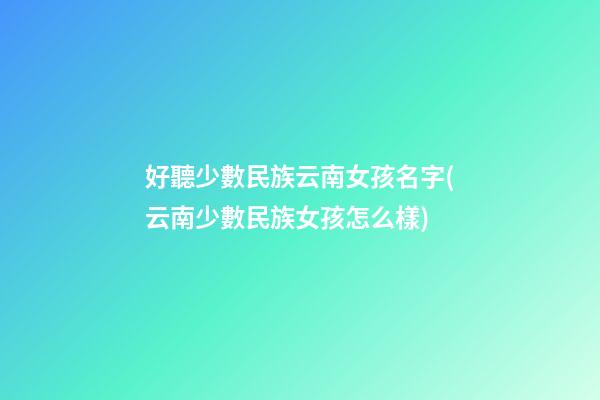 好聽少數民族云南女孩名字(云南少數民族女孩怎么樣)