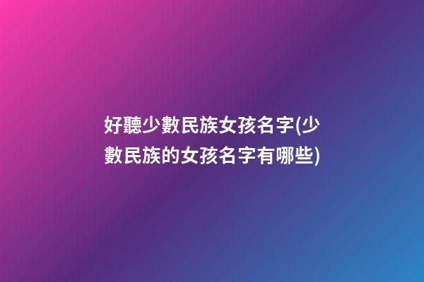 好聽少數民族女孩名字(少數民族的女孩名字有哪些)