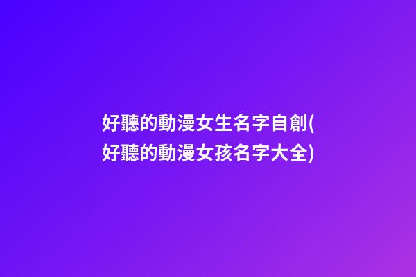 好聽的動漫女生名字自創(好聽的動漫女孩名字大全)