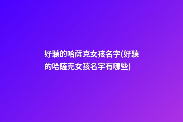 好聽的哈薩克女孩名字(好聽的哈薩克女孩名字有哪些)