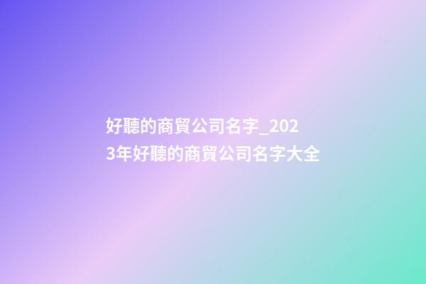 好聽的商貿公司名字_2023年好聽的商貿公司名字大全-第1張-公司起名-玄機派