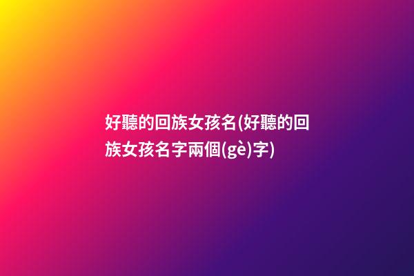 好聽的回族女孩名(好聽的回族女孩名字兩個(gè)字)