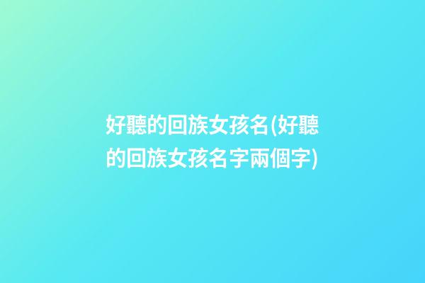 好聽的回族女孩名(好聽的回族女孩名字兩個字)