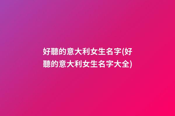 好聽的意大利女生名字(好聽的意大利女生名字大全)