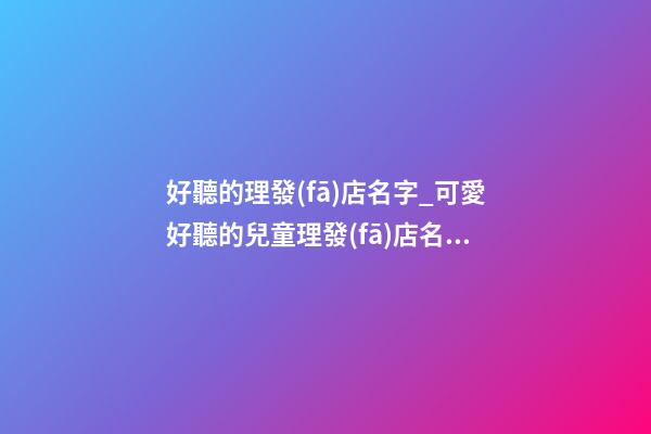 好聽的理發(fā)店名字_可愛好聽的兒童理發(fā)店名字