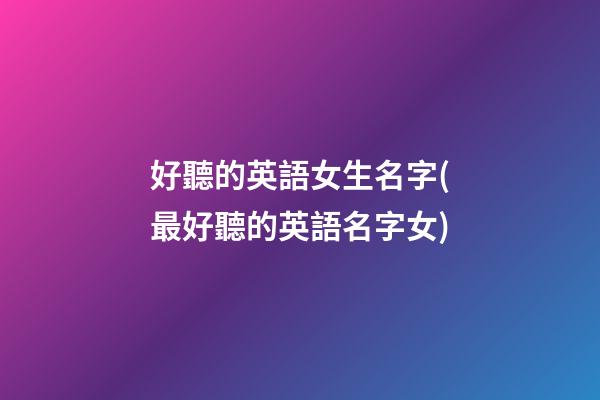 好聽的英語女生名字(最好聽的英語名字女)