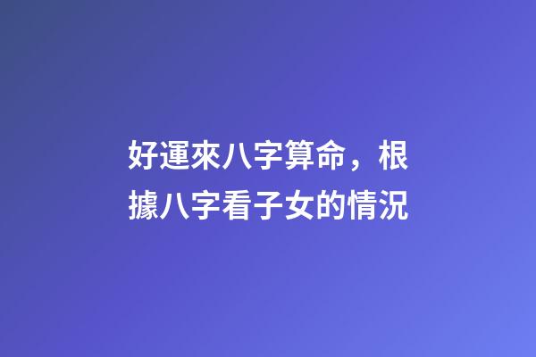 好運來八字算命，根據八字看子女的情況-第1張-觀點-玄機派