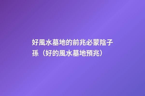 好風水墓地的前兆必蒙陰子孫（好的風水墓地預兆）