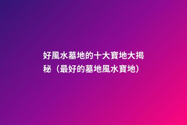 好風水墓地的十大寶地大揭秘（最好的墓地風水寶地）
