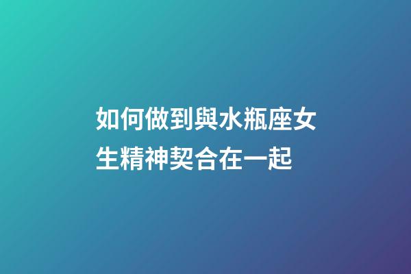 如何做到與水瓶座女生精神契合在一起-第1張-星座運(yùn)勢(shì)-玄機(jī)派