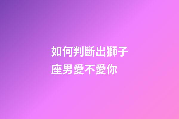 如何判斷出獅子座男愛不愛你-第1張-星座運勢-玄機派