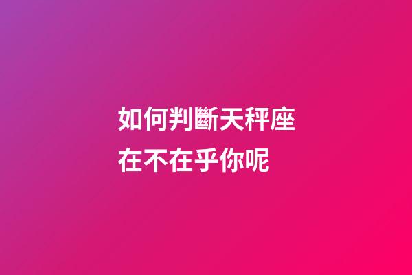 如何判斷天秤座在不在乎你呢-第1張-星座運勢-玄機派