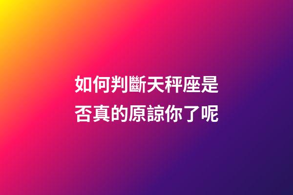 如何判斷天秤座是否真的原諒你了呢-第1張-星座運勢-玄機(jī)派
