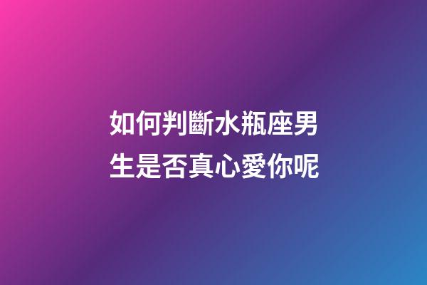 如何判斷水瓶座男生是否真心愛你呢-第1張-星座運勢-玄機派