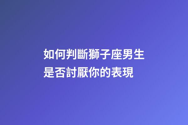 如何判斷獅子座男生是否討厭你的表現-第1張-星座運勢-玄機派