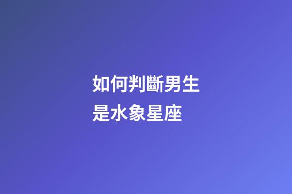 如何判斷男生是水象星座-第1張-星座運勢-玄機派
