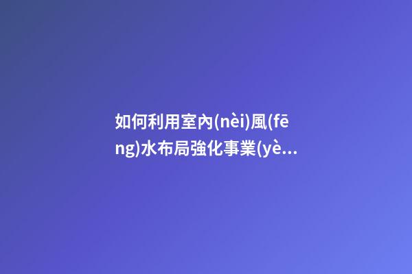 如何利用室內(nèi)風(fēng)水布局強化事業(yè)運