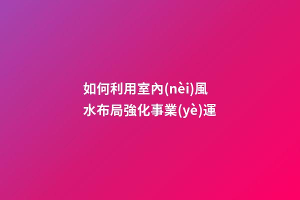 如何利用室內(nèi)風水布局強化事業(yè)運