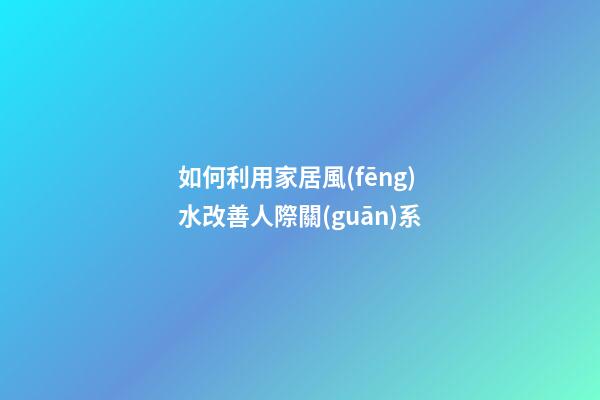 如何利用家居風(fēng)水改善人際關(guān)系