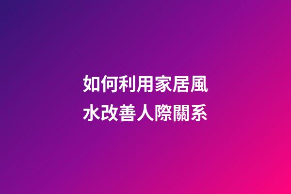 如何利用家居風水改善人際關系