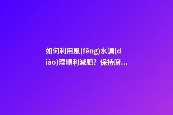 如何利用風(fēng)水調(diào)理順利減肥？保持廚廁環(huán)境整潔