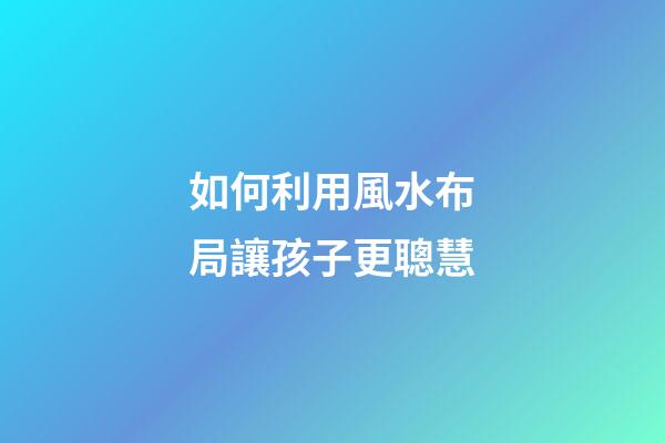 如何利用風水布局讓孩子更聰慧