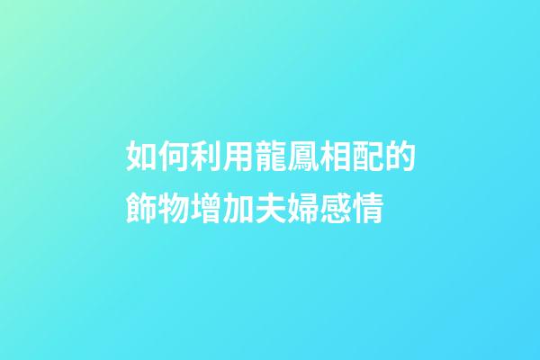 如何利用龍鳳相配的飾物增加夫婦感情