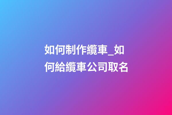如何制作纜車_如何給纜車公司取名-第1張-公司起名-玄機派