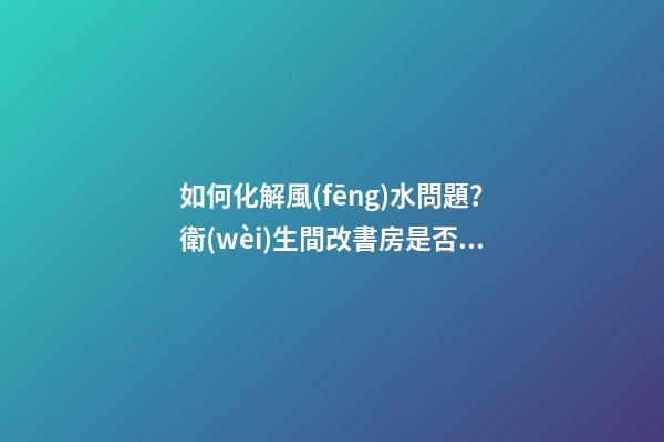 如何化解風(fēng)水問題？衛(wèi)生間改書房是否可行？求大神改造