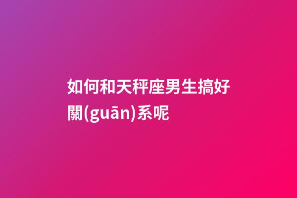 如何和天秤座男生搞好關(guān)系呢-第1張-星座運勢-玄機派