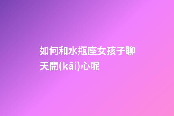 如何和水瓶座女孩子聊天開(kāi)心呢