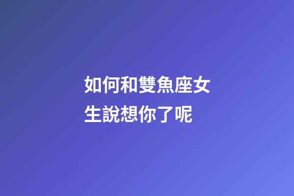 如何和雙魚座女生說想你了呢-第1張-星座運勢-玄機派