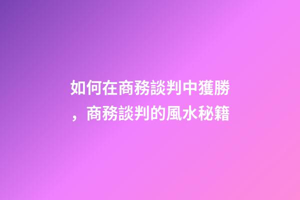 如何在商務談判中獲勝，商務談判的風水秘籍