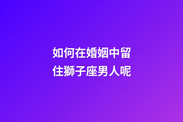 如何在婚姻中留住獅子座男人呢-第1張-星座運勢-玄機派