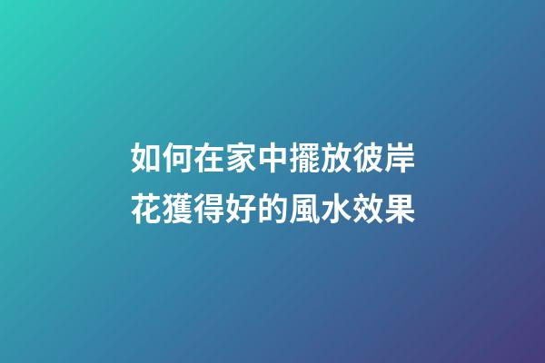 如何在家中擺放彼岸花獲得好的風水效果