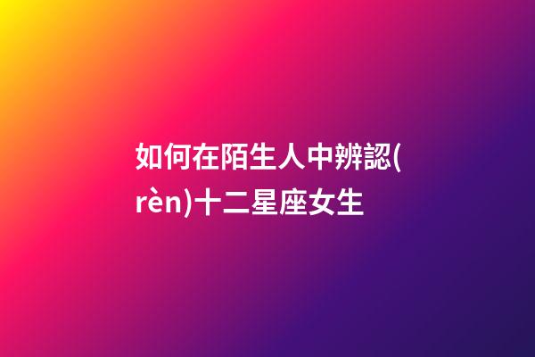 如何在陌生人中辨認(rèn)十二星座女生-第1張-星座運(yùn)勢(shì)-玄機(jī)派
