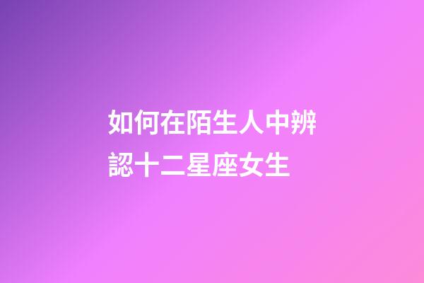 如何在陌生人中辨認十二星座女生