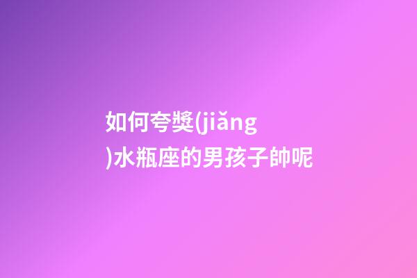 如何夸獎(jiǎng)水瓶座的男孩子帥呢-第1張-星座運(yùn)勢(shì)-玄機(jī)派