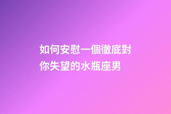 如何安慰一個徹底對你失望的水瓶座男-第1張-星座運勢-玄機派